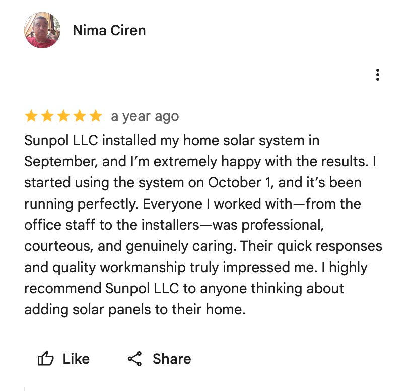 Google Maps screenshot. Nima Ciren, 5 out of 5 stars. Sunpol LLC installed my home solar system in September, and I’m extremely happy with the results. I started using the system on October 1, and it’s been running perfectly. Everyone I worked with—from the office staff to the installers—was professional, courteous, and genuinely caring. Their quick responses and quality workmanship truly impressed me. I highly recommend Sunpol LLC to anyone thinking about adding solar panels to their home. Open the image link to read the original review on Google.