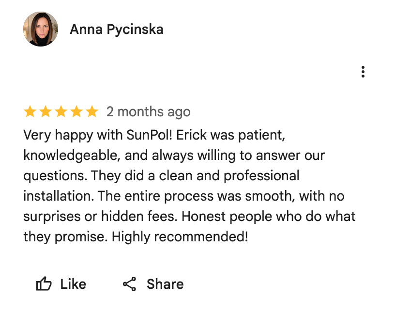 Google Maps screenshot. Anna Pycinska, 5 out of 5 stars. Very happy with SunPol! Erick was patient, knowledgeable, and always willing to answer our questions. They did a clean and professional installation. The entire process was smooth, with no surprises or hidden fees. Honest people who do what they promise. Highly recommended! Open the image link to read the original review on Google.
