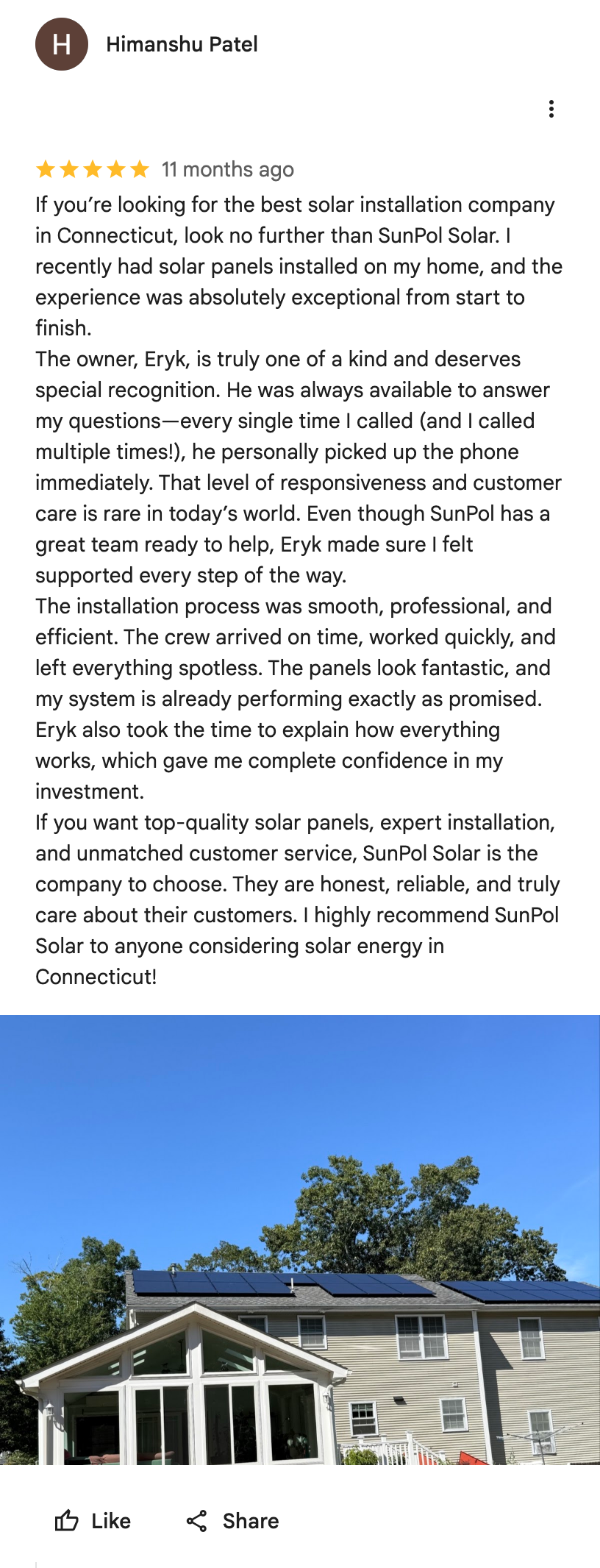 Google Maps screenshot. Himanshu Patel, 5 out of 5 stars. If you’re looking for the best solar installation company in Connecticut, look no further than SunPol Solar. I recently had solar panels installed on my home, and the experience was absolutely exceptional from start to finish.
The owner, Eryk, is truly one of a kind and deserves special recognition. He was always available to answer my questions—every single time I called (and I called multiple times!), he personally picked up the phone immediately. That level of responsiveness and customer care is rare in today’s world. Even though SunPol has a great team ready to help, Eryk made sure I felt supported every step of the way.
The installation process was smooth, professional, and efficient. The crew arrived on time, worked quickly, and left everything spotless. The panels look fantastic, and my system is already performing exactly as promised. Eryk also took the time to explain how everything works, which gave me complete confidence in my investment.
If you want top-quality solar panels, expert installation, and unmatched customer service, SunPol Solar is the company to choose. They are honest, reliable, and truly care about their customers. I highly recommend SunPol Solar to anyone considering solar energy in Connecticut! Open the image link to read the original review on Google.