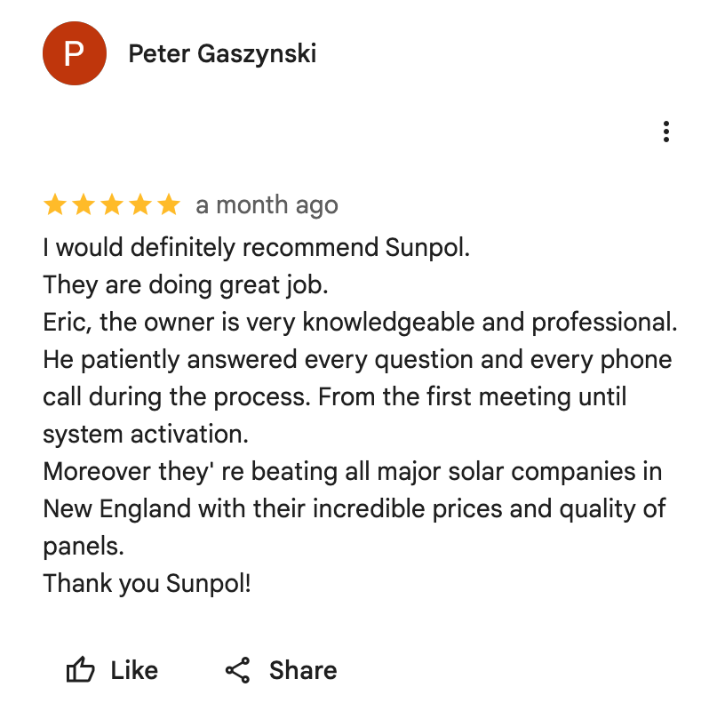 Google Maps screenshot. Peter Gaszynski, 5 out of 5 stars. I would definitely recommend Sunpol.
They are doing great job.
Eric, the owner is very knowledgeable and professional.
He patiently answered every question and every phone call during the process. From the first meeting until system activation.
Moreover they' re beating all major solar companies in New England with their incredible prices and quality of panels.
Thank you Sunpol! Open the image link to read the original review on Google.